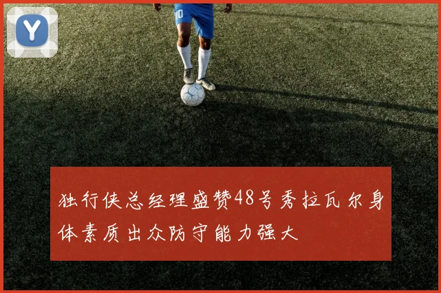 独行侠总经理盛赞48号秀拉瓦尔身体素质出众防守能力强大