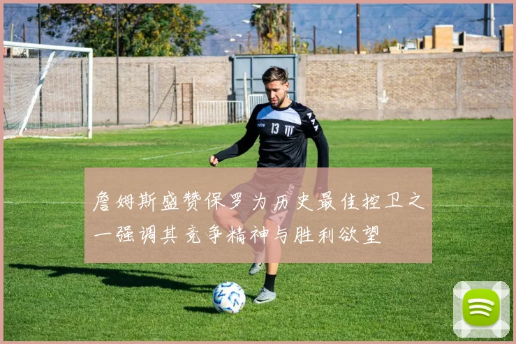 詹姆斯盛赞保罗为历史最佳控卫之一强调其竞争精神与胜利欲望