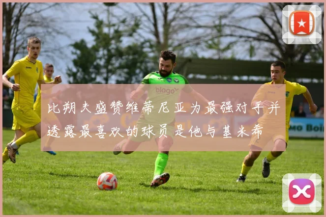 比朔夫盛赞维蒂尼亚为最强对手并透露最喜欢的球员是他与基米希