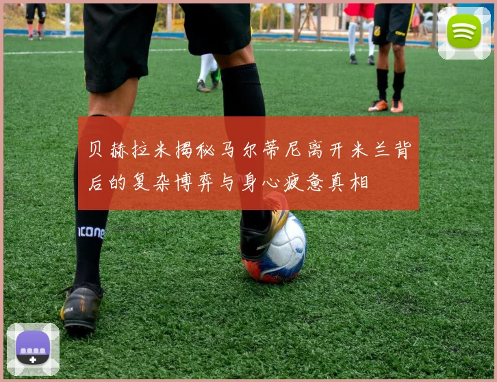 贝赫拉米揭秘马尔蒂尼离开米兰背后的复杂博弈与身心疲惫真相