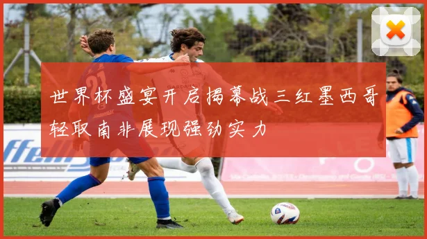 世界杯盛宴开启揭幕战三红墨西哥轻取南非展现强劲实力