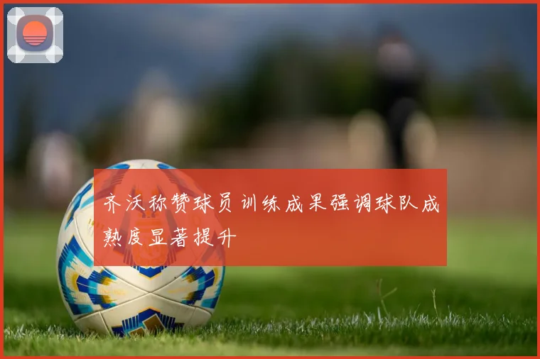 齐沃称赞球员训练成果强调球队成熟度显著提升