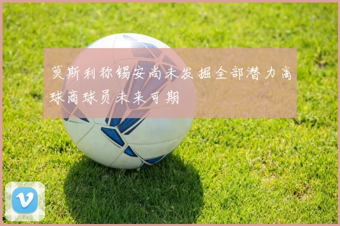 莫斯利称锡安尚未发掘全部潜力高球商球员未来可期
