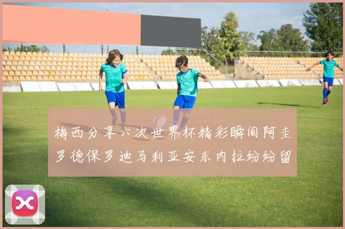 梅西分享六次世界杯精彩瞬间阿圭罗德保罗迪马利亚安东内拉纷纷留言评论