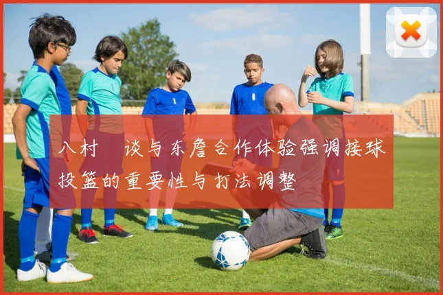 八村塁谈与东詹合作体验强调接球投篮的重要性与打法调整