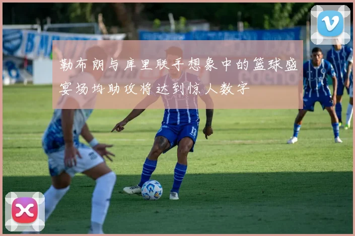 勒布朗与库里联手想象中的篮球盛宴场均助攻将达到惊人数字